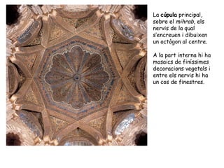 La cúpula principal,
sobre el mihrab, els
nervis de la qual
s’encreuen i dibuixen
un octògon al centre.

A la part interna hi ha
mosaics de finíssimes
decoracions vegetals i
entre els nervis hi ha
un cos de finestres.
 