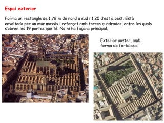 Espai exterior

Forma un rectangle de 1,78 m de nord a sud i 1,25 d’est a oest. Està
envoltada per un mur massís i reforçat amb torres quadrades, entre les quals
s’obren les 19 portes que té. No hi ha façana principal.

                                                 Exterior auster, amb
                                                 forma de fortalesa.
 