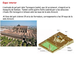 Espai interior

L’entrada és pel pati dels Tarongers (sahn), que té un minaret, s’inspirà en la
mesquita de Damasc. També conté quatre fonts ( sabils) per a les ablucions
rituals. Els tarongers s'alineen amb les naus de la sala d’oració.

Al fons del pati s’obren 19 arcs de ferradura, corresponents a les 19 naus de la
sala d’oració.
 