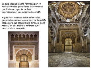 La sala d’oració està formada per 19
naus formades per fileres de columnes
que li donen aspecte de bosc
impressionant. Les columnes són 514.

Aquestes columnes estan orientades
perpendicularment cap al mur de la quibla
(capçalera que assenyala la direcció de la
Meca), on s’hi troba el mihrab, punt
central de la mesquita.
 