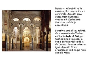 Davant el mihrab hi ha la
maqsura, lloc reservat a les
autoritats. Aquesta zona
queda molt il.luminada
gràcies a 4 cúpules amb
finestres radials ja
esmentades.

La quibla, amb el seu mihrab,
de la mesquita de Còrdova
està orientada al Sud, per
tant no mira a la Meca, ja
que al ser una rèplica de la
de Damasc, la varen orientar
igual. Aquesta última,
orientada al Sud, sí que mira
cap a la Meca.
 