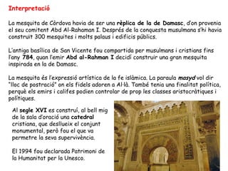 Interpretació

La mesquita de Còrdova havia de ser una rèplica de la de Damasc, d’on provenia
el seu comitent Abd Al-Rahaman I. Després de la conquesta musulmana s’hi havia
construït 300 mesquites i molts palaus i edificis públics.

L’antiga basílica de San Vicente fou compartida per musulmans i cristians fins
l’any 784, quan l’emir Abd al-Rahman I decidí construir una gran mesquita
inspirada en la de Damasc.

La mesquita és l’expressió artística de la fe islàmica. La paraula masyd vol dir
“lloc de postració” on els fidels adoren a Al·là. També tenia una finalitat política,
perquè els emirs i califes podien controlar de prop les classes aristocràtiques i
polítiques.

 Al segle XVI es construí, al bell mig
 de la sala d’oració una catedral
 cristiana, que desllueix el conjunt
 monumental, però fou el que va
 permetre la seva supervivència.

 El 1994 fou declarada Patrimoni de
 la Humanitat per la Unesco.
 