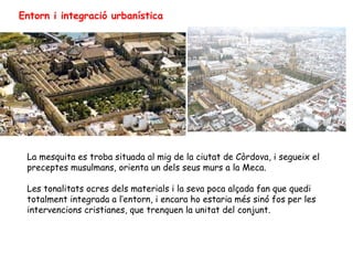 Entorn i integració urbanística




 La mesquita es troba situada al mig de la ciutat de Còrdova, i segueix el
 preceptes musulmans, orienta un dels seus murs a la Meca.

 Les tonalitats ocres dels materials i la seva poca alçada fan que quedi
 totalment integrada a l’entorn, i encara ho estaria més sinó fos per les
 intervencions cristianes, que trenquen la unitat del conjunt.
 
