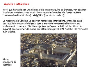 Models i influències

Tot i que havia de ser una rèplica de la gran mesquita de Damasc, van adaptar
tradicions constructives locals, i van rebre influències de l’arquitectura
romana (dovelles bicolors) i visigòtica (arc de ferradura).

La mesquita de Còrdova va aportar nombroses innovacions, entre les quals
destaca la introducció del guix com a material ornamental interior, en
arabescos i traceries. L’ús d’inscripcions cúfiques de l’Alcorà i el tipus de
minaret que va servir de model per altres mesquites d’Al-Andalus i la resta del
món islàmic.




Gran
mesquita de
Damasc
 