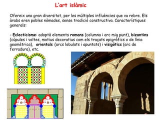 L’art islàmic
Ofereix una gran diversitat, per les múltiples influències que va rebre. Els
àrabs eren pobles nòmades, sense tradició constructiva. Característiques
generals:

- Eclecticisme: adoptà elements romans (columna i arc mig punt), bizantins
(cúpules i voltes, motius decoratius com els traçats epigràfics o de línia
geomètrica), orientals (arcs lobulats i apuntats) i visigòtics (arc de
ferradura), etc.
 