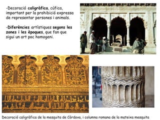 -Decoració caligràfica, cúfica,
  important per la prohibició expressa
  de representar persones i animals.

  -Diferències artístiques segons les
  zones i les èpoques, que fan que
  sigui un art poc homogeni.




Decoració caligràfica de la mesquita de Còrdova, i columna romana de la mateixa mesquita
 