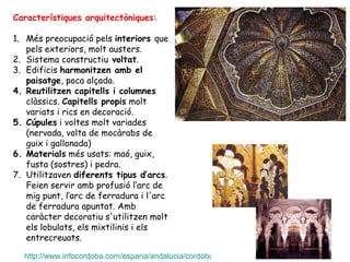 Característiques arquitectòniques:

1. Més preocupació pels interiors que
   pels exteriors, molt austers.
2. Sistema constructiu voltat.
3. Edificis harmonitzen amb el
   paisatge, poca alçada.
4. Reutilitzen capitells i columnes
   clàssics. Capitells propis molt
   variats i rics en decoració.
5. Cúpules i voltes molt variades
   (nervada, volta de mocàrabs de
   guix i gallonada)
6. Materials més usats: maó, guix,
   fusta (sostres) i pedra.
7. Utilitzaven diferents tipus d’arcs.
   Feien servir amb profusió l‘arc de
   mig punt, l‘arc de ferradura i l'arc
   de ferradura apuntat. Amb
   caràcter decoratiu s'utilitzen molt
   els lobulats, els mixtilinis i els
   entrecreuats.

  http://www.infocordoba.com/espana/andalucia/cordoba/fotos/mezquita_2/index.htm
 