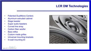 LCR DM Technologies
• Patented DualMono Centers
• Aluminum extruded cabinet
• Stage tweeter
• Super audio tweeters
• Curved line array
• Carbon fiber woofer
• Bass reflex
• Custom made grilles
• Universal mounting brackets
• In-wall mounting kit
 