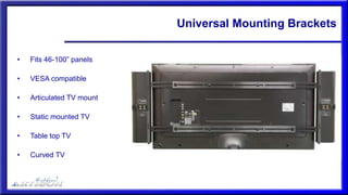 Universal Mounting Brackets
• Fits 46-100” panels
• VESA compatible
• Articulated TV mount
• Static mounted TV
• Table top TV
• Curved TV
 