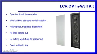 LCR DM In-Wall Kit
• One size fits all three models
• Mounts like a standard in-wall speaker
• Flush grilles, magnetic attachment
• No third hole to cut
• No cutting wall studs for placement
• Fewer grilles to see
 