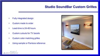 Studio SoundBar Custom Grilles
• Fully integrated design
• Custom made to order
• Lead-time is 24-48 hours
• Custom cutouts for TV bezels
• Custom color matching grilles
• Using sample or Pantone reference
 