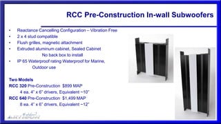 RCC Pre-Construction In-wall Subwoofers
• Reactance Cancelling Configuration – Vibration Free
• 2 x 4 stud compatible
• Flush grilles, magnetic attachment
• Extruded aluminum cabinet, Sealed Cabinet
No back box to install
• IP 65 Waterproof rating Waterproof for Marine,
Outdoor use
Two Models
RCC 320 Pre-Construction $899 MAP
4 ea. 4” x 6” drivers, Equivalent ~10”
RCC 640 Pre-Construction $1,499 MAP
8 ea. 4” x 6” drivers, Equivalent ~12”
 
