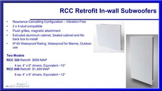 • Reactance Cancelling Configuration – Vibration Free
• 2 x 4 stud compatible
• Flush grilles, magnetic attachment
• Extruded aluminum cabinet, Sealed cabinet and No
back box to install
• IP 65 Waterproof Rating, Waterproof for Marine, Outdoor
use
Two Models
RCC 320 Retrofit $899 MAP
4 ea. 4” x 6” drivers, Equivalent ~10”
RCC 640 Retrofit $1,499 MAP
8 ea. 4” x 6” drivers, Equivalent ~12”
RCC Retrofit In-wall Subwoofers
 
