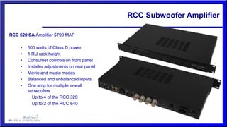 RCC Subwoofer Amplifier
RCC 620 SA Amplifier $799 MAP
• 600 watts of Class D power
• 1 RU rack height
• Consumer controls on front panel
• Installer adjustments on rear panel
• Movie and music modes
• Balanced and unbalanced inputs
• One amp for multiple in-wall
subwoofers
Up to 4 of the RCC 320
Up to 2 of the RCC 640
 