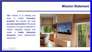 Mission Statement
“Our mission is to develop and
bring to market innovative
products that provide the most
accurate reproduction of the audio
experience. Our goal is perfection in
modern integrated designs that
create a totally interactive
immersive home entertainment
experience.”
 