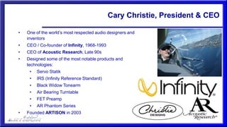 Cary Christie, President & CEO
• One of the world’s most respected audio designers and
inventors
• CEO / Co-founder of Infinity, 1968-1993
• CEO of Acoustic Research, Late 90s
• Designed some of the most notable products and
technologies:
• Servo Statik
• IRS (Infinity Reference Standard)
• Black Widow Tonearm
• Air Bearing Turntable
• FET Preamp
• AR Phantom Series
• Founded ARTISON in 2003
 