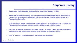 Corporate History
• Cary created the first speaker designed for flat panel video displays in 1998.
• Artison was launched in January 2003 and generated great excitement with its debut product,
Portrait LCR. Along with its counterparts, the LRS In-Wall and On-Wall Surrounds and RCC
Freestanding Subwoofer.
• In 2006 and 2007 Artison introduced a complete offering of high performance RCC In-Wall and
Freestanding Subwoofers to complement the LCR Series and LRS Surrounds.
• 2007 also brought the first Artison SoundBar, the SB1. A single LCR bar with the same design
considerations and custom fitted accessories as the step up, DualMono LCRs.
• From 2011 to 2013 a complete product line refresh was completed.
 