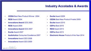 Industry Accolades & Awards
• CEDIA Best New Product Winner 2004
• RESI Award 2004
• Innovations Award CES 2005
• RESI Award 2005
• Innovations Award CES 2007
• Excite Award 2007
• Audioholics Consumer Excellence 2007
• Innovations Award CES 2008
• Innovations Award CES 2009
• Excite Award 2009
• CEDIA Best New Product Finalist 2009
• Excite Award 2010
• CEPro Best 2010
• RESI Award 2013
• CEPro Best 2013
• Electronic House Product of the Year 2014
 