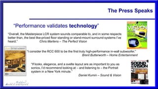 The Press Speaks
“Performance validates technology”
“Overall, the Masterpiece LCR system sounds comparable to, and in some respects
better than, the best like-priced floor standing or stand-mount surround systems I’ve
heard.” Chris Martens – The Perfect Vision
“I consider the RCC 600 to be the first truly high-performance in-wall subwoofer.”
Brent Butterworth – Home Entertainment
“If looks, elegance, and a svelte layout are as important to you as
sonics, I’d recommend looking at – and listening to – the Portrait
system in a New York minute.”
Daniel Kumin – Sound & Vision
 