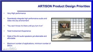 ARTISON Product Design Priorities
• Very High performance
• Seamlessly integrate high performance audio and
video into any environment
• “You won’t know it’s there until you turn it on”
• Total Involvement Experience
• State of the Art audio speakers yet attainable and
affordable
• Maximum number of applications, minimum number of
SKU’s
 