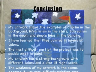 Conclusion My artwork shows the examples of Cubism in the background, Primitivism in the stars, Surrealism in the moon, and simple lines in the building. I have learned that Klee painted in layers of colors. The most difficult part of the project was to decide what to paint. My artwork has a strong background with different colors and a star lit night scene. The weakness of my artwork is the scene, because it was very difficult painting over layers. 