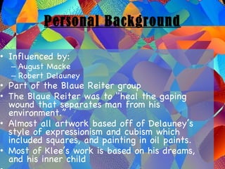 Personal Background Influenced by: August Macke Robert Delauney Part of the Blaue Reiter group The Blaue Reiter was to "heal the gaping wound that separates man from his environment.” Almost all artwork based off of Delauney’s style of expressionism and cubism which included squares, and painting in oil paints. Most of Klee’s work is based on his dreams, and his inner child 