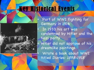 Key Historical Events Part of WWI fighting for Germany in 1916 In 1933 his art was condemned by Hitler and the Nazi party Hitler did not approve of his dreamlike paintings. Wrote a book about WWI titled  Diaries: 1898-1918 