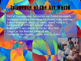Influence of the Art World Part of Expressionism, Surrealism and Cubism movements Surrealism is where Klee shows his dreams in his paintings Cubism is found in almost all works, where there is a background of different colored squares. Klee’s art is very similar to the art of a child. Taught at the Bauhaus school of art Trained at the Academy of Fine Arts, in Munich 