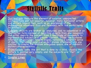 Stylistic Traits Surrealism :  feature the element of surprise, unexpected juxtapositions and non sequitur; however, many Surrealist artists and writers regard their work as an expression of the philosophical movement first and foremost, with the works being an artifact. Cubism :  objects are broken up, analyzed, and re-assembled in an abstracted form—instead of depicting objects from one viewpoint, the artist depicts the subject from a multitude of viewpoints to represent the subject in a greater context. Often the surfaces intersect at seemingly random angles, removing a coherent sense of depth. The background and object planes interpenetrate one another to create the shallow ambiguous space, one of cubism's distinct characteristics. Primitivism :  looks like art that is done by a child. Usually the picture is painted very simply, and the subjects are "flat", or two-dimensional. Simple Lines 