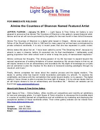 FOR IMMEDIATE RELEASE

Almine the Countess of Shannon Named Featured Artist
JUPITER, FLORIDA – January 15, 2014 / --- Light Space & Time Online Art Gallery is very
pleased to announce that Almine The Countess of Shannon is the gallery’s newest featured artist.
Almine and her art will now be promoted by the gallery for the next month in their Artist Showcase.
Almine The Countess of Shannon is a digital artist based in Oregon. Almine was elected as a
Fellow of the Royal Society of Arts in 1993 and for many years her art has been commissioned by
private collectors worldwide. It is only in recent years that she has expanded in public circles.
Almine states this about her art, “I have been called by some "The Dreaming Artist", because my
artwork is seen in dreams, before it's executed into its final manifestation. I deliberately avoid
gaining inspiration from other artists' work in order to keep the purity of transcendent inspiration.”
Almine continues her thoughts, “The driving passion of my life has been to expand beyond the
sensual experiences of existing limitations of human experience. My sincere desire is that my art
will inspire viewers to live an extraordinary and boundless life. My depth of knowledge as a mystic
and an alchemist is also the impetus for the desire to transcend existing paradigms through my
visual art, and music.”
Finally, Almine completes her views about the creative process and the digital medium, “The
desire to portray what lies beyond mortal boundaries permeates my artwork. To express the
undefinable, and dance with the contradiction that exists beyond duality, is my passion. The digital
medium I have chosen is able to express the inner light of shapes. It is my sincere desire that my
art will inspire viewers to live an extraordinary and boundless life.” Almine’s art website can be
found here www.paintingsoflight.com
About Light Space & Time Online Gallery
Light Space & Time – Online Gallery offers monthly art competitions and monthly art exhibitions
for new and emerging artists. It is Light Space & Time’s intention to showcase this incredible talent
in a series of monthly themed art competitions and art exhibitions by marketing and displaying the
exceptional abilities of these worldwide artists. Their online gallery website can be viewed here:
http://www.lightspacetime.com
Contact:
John R. Math
Telephone: 888-490-3530
Email:
info@lightspacetime.com

 