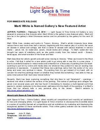 FOR IMMEDIATE RELEASE

Marti White is Named Gallery’s New Featured Artist
JUPITER, FLORIDA – February 15, 2014 / --- Light Space & Time Online Art Gallery is very
pleased to announce that Arizona artist, Marti White is the gallery’s new featured artist. Marti will
now be in the gallery’s Artist Showcase section and be promoted by the gallery for the next 30
days.
Marti White lives, creates and works in Tucson, Arizona. Marti’s artistic interests have taken
various forms over more than half a century, beginning with the creative play of a child, the usual
art classes in school and college, and then a series of classes with various teachers in various
media – pencil, ink, oil, watercolor, acrylic, mixed media and collage. To Marti, watercolor has
brought her years of satisfying work as she paints mostly from the natural world – flowers,
landscapes, and small wonders of the forest and field.
Marti describes her artistic growth and path since moving to Arizona, “When we moved to the West
to retire, I felt that it called for a new artistic path to go along with a new life, in a new place. I
found a wonderful teacher in mixed media and embarked on a discovery of painting from the heart.
Learning to just let my colors and media take me wherever they pulled me was an exciting new
adventure in expression. It seemed that these new paintings came from the center of my very
being and were very spiritual in nature. By painting from my gut instead of my head, with no
concern for what the paintings meant or whether they looked like something, I was able to free up
some inner person that I had never known before.”
Recently, Marti has been exploring something that she likes to call "Apertures" - openings windows into what is behind the surface of the painting. This series of paintings and collages has
grown over several years and she has found it interesting to develop a multi-layered work that
seems to contain mysteries to be discovered, pathways into the depth of the painting. It is Marti’s
hope that her artwork tells a very personal story to the viewer.
Marti’s website is
http://www.artbymartiwhite.com
About Light Space & Time Online Gallery
Light Space & Time – Online Gallery offers monthly art competitions and monthly art exhibitions
for new and emerging artists. It is Light Space & Time’s intention to showcase this incredible talent
in a series of monthly themed art competitions and art exhibitions by marketing and displaying the
exceptional abilities of these worldwide artists. Their online gallery website can be viewed here:
http://www.lightspacetime.com
Contact:
John R. Math
Telephone: 888-490-3530
Email:
info@lightspacetime.com

 