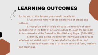 LEARNING OUTCOMES
By the end of this lesson, you should be able to:
1. Outline the history of the emergence of artists and
artisans,
2. recognize and critically discuss the function of state
sponsorship in the field of arts and culture through the National
Artists Award and the Gawad sa Manlilikha ng Bayan (GAMABA);
3. identify and define the different individuals and groups
who take on varied roles in the world of art and culture, and
4. classify the practices of artists in terms of form, medium
and technique.
 