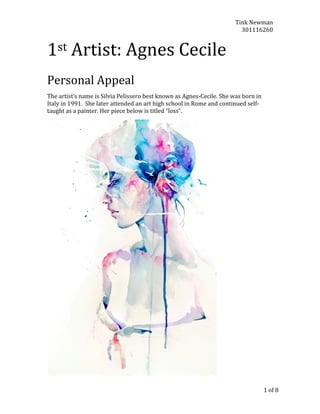 Tink	
  Newman	
  
301116260	
  

1st	
  Artist:	
  Agnes	
  Cecile

	
  

	
  

Personal	
  Appeal	
  
The	
  artist’s	
  name	
  is	
  Silvia	
  Pelissero	
  best	
  known	
  as	
  Agnes-­‐Cecile.	
  She	
  was	
  born	
  in	
  
Italy	
  in	
  1991.	
  	
  She	
  later	
  attended	
  an	
  art	
  high	
  school	
  in	
  Rome	
  and	
  continued	
  self-­‐
taught	
  as	
  a	
  painter.	
  Her	
  piece	
  below	
  is	
  titled	
  “loss”.	
  

	
  
	
  

1	
  of	
  8	
  

 