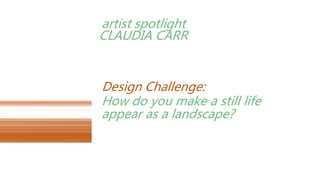 artist spotlight
CLAUDIA CARR
How do you make a still life
appear as a landscape?
Design Challenge:
 