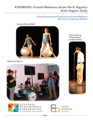 ENERGIZE: Central Oklahoma Artists Do It Together
                                     Artist Support Study
                                    Cultural Development Corporation of Central Oklahoma
                                                         By Creative Community Builders

           Perpetual Motion DANCE




                                                                    Thomas Fleming,
                                                                    Thelma Gaylord
                                                                    Academy Student




Reality: The New Era




                                                             Creative
                                                             Community
                                                             Builders
                                          Page 1
 