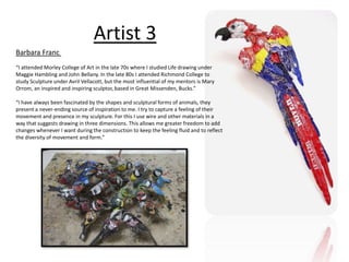 Artist 3 
Barbara Franc 
“I attended Morley College of Art in the late 70s where I studied Life drawing under 
Maggie Hambling and John Bellany. In the late 80s I attended Richmond College to 
study Sculpture under Avril Vellacott, but the most influential of my mentors is Mary 
Orrom, an inspired and inspiring sculptor, based in Great Missenden, Bucks.” 
“I have always been fascinated by the shapes and sculptural forms of animals, they 
present a never-ending source of inspiration to me. I try to capture a feeling of their 
movement and presence in my sculpture. For this I use wire and other materials in a 
way that suggests drawing in three dimensions. This allows me greater freedom to add 
changes whenever I want during the construction to keep the feeling fluid and to reflect 
the diversity of movement and form.” 
 