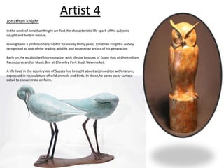 Artist 4 
Jonathan knight 
In the work of Jonathan Knight we find the characteristic life spark of his subjects 
caught and held in bronze. 
Having been a professional sculptor for nearly thirty years, Jonathan Knight is widely 
recognised as one of the leading wildlife and equestrian artists of his generation. 
Early on, he established his reputation with lifesize bronzes of Dawn Run at Cheltenham 
Racecourse and of Music Boy at Cheveley Park Stud, Newmarket. 
A life lived in the countryside of Sussex has brought about a connection with nature, 
expressed in his sculpture of wild animals and birds. In these,he pares away surface 
detail to concentrate on form. 
 