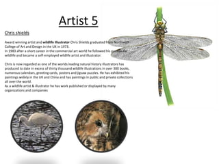 Artist 5 
Chris shields 
Award winning artist and wildlife illustrator Chris Shields graduated from Northwich 
College of Art and Design in the UK in 1973. 
In 1983 after a short career in the commercial art world he followed his passion for 
wildlife and became a self-employed wildlife artist and illustrator. 
Chris is now regarded as one of the worlds leading natural history illustrators has 
produced to date in excess of thirty thousand wildlife illustrations in over 300 books, 
numerous calendars, greeting cards, posters and jigsaw puzzles. He has exhibited his 
paintings widely in the UK and China and has paintings in public and private collections 
all over the world. 
As a wildlife artist & illustrator he has work published or displayed by many 
organizations and companies 
 