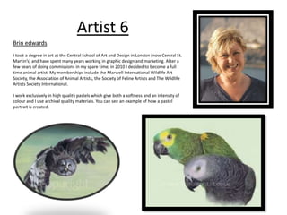 Artist 6 
Brin edwards 
I took a degree in art at the Central School of Art and Design in London (now Central St. 
Martin’s) and have spent many years working in graphic design and marketing. After a 
few years of doing commissions in my spare time, in 2010 I decided to become a full 
time animal artist. My memberships include the Marwell International Wildlife Art 
Society, the Association of Animal Artists, the Society of Feline Artists and The Wildlife 
Artists Society International. 
I work exclusively in high quality pastels which give both a softness and an intensity of 
colour and I use archival quality materials. You can see an example of how a pastel 
portrait is created. 
