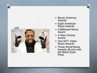  Seven Grammy 
Awards 
 Eight American 
Music Awards 
 A Billboard Music 
Award 
 A Teen Choice 
Award 
 Two MTV Video 
Music Awards 
 Three World Music 
Awards all won with 
the Black Eyed 
Peas 
 