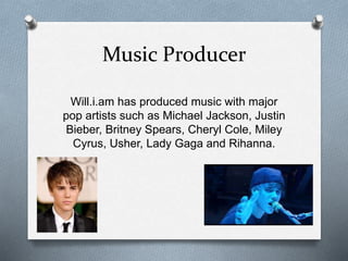 Music Producer 
Will.i.am has produced music with major 
pop artists such as Michael Jackson, Justin 
Bieber, Britney Spears, Cheryl Cole, Miley 
Cyrus, Usher, Lady Gaga and Rihanna. 
 
