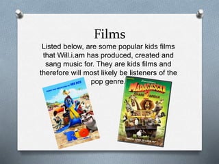 Films 
Listed below, are some popular kids films 
that Will.i.am has produced, created and 
sang music for. They are kids films and 
therefore will most likely be listeners of the 
pop genre. 
 