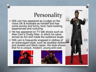 Personality 
O Will.i.am has appeared as a judge on the 
Voice UK & Australia as himself and has 
come across and funny, kind, hard working, 
experienced and nurturing. 
O He has appeared on TV talk shows such as 
Alan Carr’s Chatty Man, in which he came 
across as fun and made the audience laugh. 
O Will.i.am is frequently snapped in clothes of 
an extravagant style, such as studded clothes 
and shades and black capes. His style shows 
that he is unique, modern, young and cool. 
 