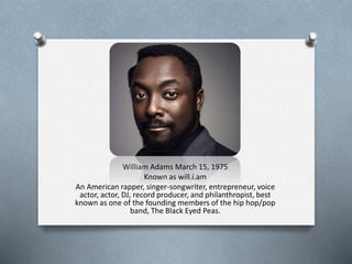 William Adams March 15, 1975 
Known as will.i.am 
An American rapper, singer-songwriter, entrepreneur, voice 
actor, actor, DJ, record producer, and philanthropist, best 
known as one of the founding members of the hip hop/pop 
band, The Black Eyed Peas. 
 