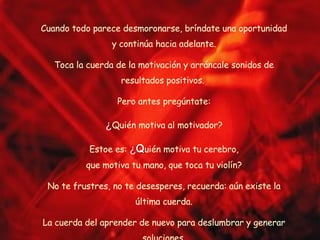 Cuando todo parece desmoronarse, bríndate una oportunidad y continúa hacia adelante. Toca la cuerda de la motivación y arráncale sonidos de resultados positivos.  Pero antes pregúntate: ¿ Quién motiva al motivador? Estoe es:  ¿ Q uién motiva tu cerebro, que motiva tu mano, que toca tu violín? No te frustres, no te desesperes, recuerda: aún existe la última cuerda. La cuerda del aprender de nuevo para deslumbrar y generar soluciones. 