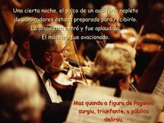 Una cierta noche, el palco de un auditorio repleto de admiradores estaba preparado para recibirlo. La orquestra entró y fue aplaudida. El maestro fue ovacionado. Mas quando a figura de Paganini surgiu, triunfante, o público delirou. 