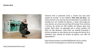 “Damien Hirst é conhecido como o “artista vivo mais bem
cotado do mundo”. O seu trabalho ‘Pelo amor de Deus‘, um
crânio humano com mais de oito mil diamantes incrustados, foi
vendido por cem milhões de dólares, o maior valor pago por
uma obra de um artista vivo até hoje (O Sunday Times estimou
a fortuna do artista em 364 milhões de dólares após essa
venda). Além disso, na exposição que o artista realizou em
2012 no Tate Museum, onde tinha um tubarão flutuando e
animais cortados ao meio dentro de um tanque de formol, foi a
individual mais visitada da história da galeria, com 460 mil
espectadores.”
http://misturaurbana.com/2014/09/damien-hirst-o-artista-
mais-caro-do-mundo-genio-ou-mestre-do-marketing/
Damien Hirst
http://www.damienhirst.com/
 