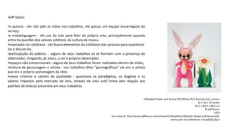 •Jeff Koons
•a autoria - ele não põe as mãos nos trabalhos, ele possui um equipe encarregada do
serviço;
•a metalinguagem - ele usa da arte para falar da própria arte, principalmente quando
entra na questão dos valores estéticos da cultura de massa.
•inspiração no cotidiano - ele busca elementos do cotidiano das pessoas para questioná-
los e discuti-los.
•participação do público. - alguns de seus trabalhos só se formam com a presença do
observador, chegando, às vezes, a ser o próprio observador.
•espaços não convencionais - alguns de seus trabalhos foram realizados dentro da mídia,
•mistura de personagem e artista - nos trabalhos ditos "pornográficos" ele era o artista
que era o próprio personagem da obra.
•novos critérios e valores de qualidade - questiona os paradigmas, os dogmas e os
valores impostos pelo mercado de arte, através de uma sutil ironia (em relação aos
padrões de beleza) presentes em seus trabalhos.
Inflatable Flower and Bunny (Tall White, Pink Bunny) vinyl, mirrors
32 x 25 x 19 inches
81.3 x 63.5 x 48.3 cm
© Jeff Koons
1979
- See more at: http://www.jeffkoons.com/artwork/inflatables/inflatable-flower-and-bunny-tall-
white-pink-bunny#sthash.nmup0QhS.dpuf
 