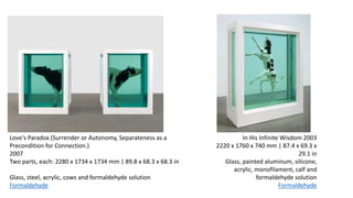 In His Infinite Wisdom 2003
2220 x 1760 x 740 mm | 87.4 x 69.3 x
29.1 in
Glass, painted aluminum, silicone,
acrylic, monofilament, calf and
formaldehyde solution
Formaldehyde
Love's Paradox (Surrender or Autonomy, Separateness as a
Precondition for Connection.)
2007
Two parts, each: 2280 x 1734 x 1734 mm | 89.8 x 68.3 x 68.3 in
Glass, steel, acrylic, cows and formaldehyde solution
Formaldehyde
 