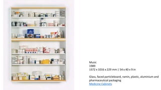 Music
1989
1372 x 1016 x 229 mm | 54 x 40 x 9 in
Glass, faced particleboard, ramin, plastic, aluminium and
pharmaceutical packaging
Medicine Cabinets
 